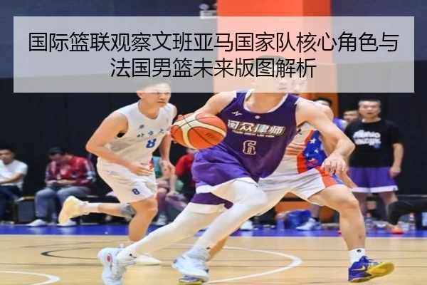 国际篮联观察文班亚马国家队核心角色与法国男篮未来版图解析