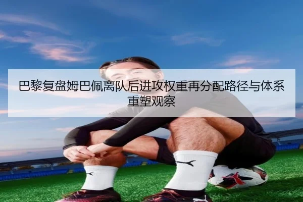 巴黎复盘姆巴佩离队后进攻权重再分配路径与体系重塑观察