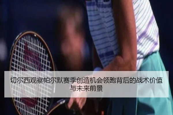 切尔西观察帕尔默赛季创造机会领跑背后的战术价值与未来前景